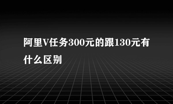 阿里V任务300元的跟130元有什么区别