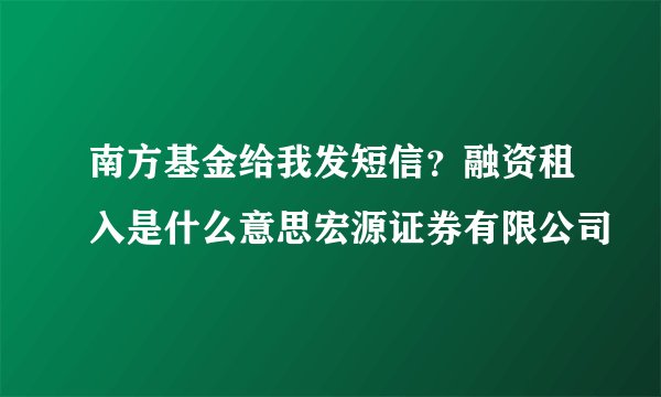 南方基金给我发短信？融资租入是什么意思宏源证券有限公司
