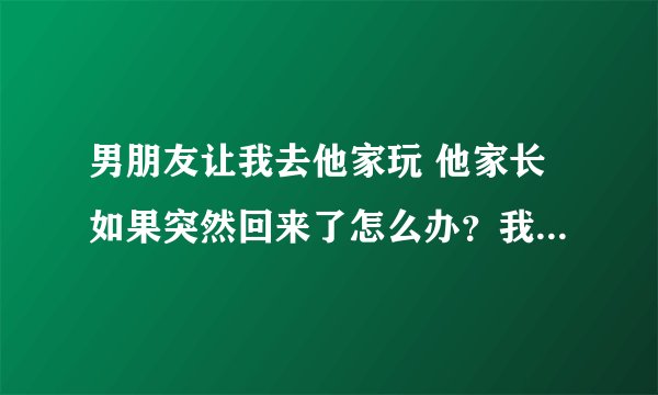 男朋友让我去他家玩 他家长如果突然回来了怎么办？我们都是初中生？合适吗