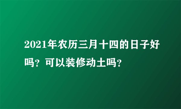2021年农历三月十四的日子好吗？可以装修动土吗？