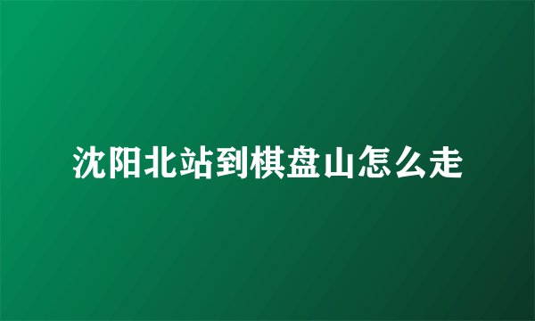 沈阳北站到棋盘山怎么走