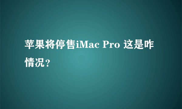 苹果将停售iMac Pro 这是咋情况？
