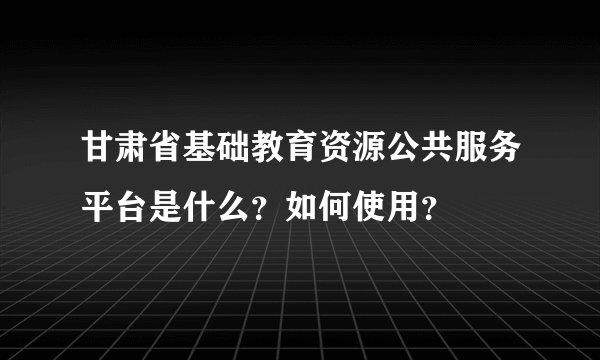 甘肃省基础教育资源公共服务平台是什么？如何使用？
