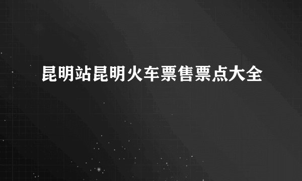昆明站昆明火车票售票点大全