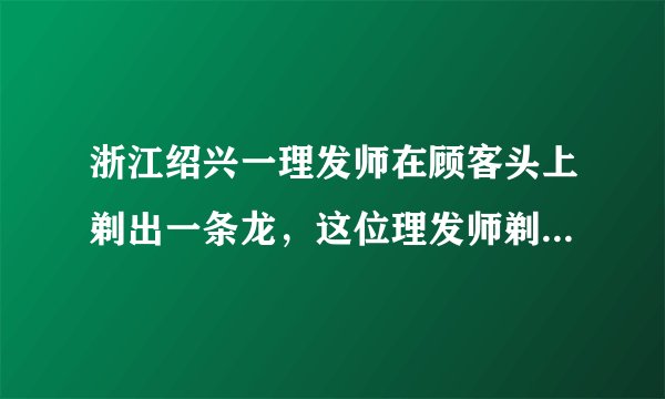 浙江绍兴一理发师在顾客头上剃出一条龙，这位理发师剃的龙逼真吗？