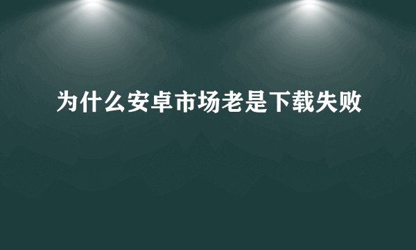 为什么安卓市场老是下载失败