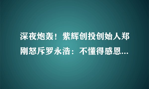 深夜炮轰！紫辉创投创始人郑刚怒斥罗永浩：不懂得感恩 作死了锤子科技