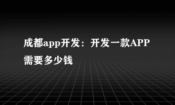 成都app开发:开发一款APP需要多少钱