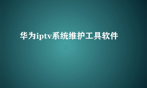 华为iptv系统维护工具软件