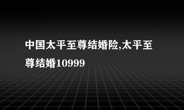 中国太平至尊结婚险,太平至尊结婚10999