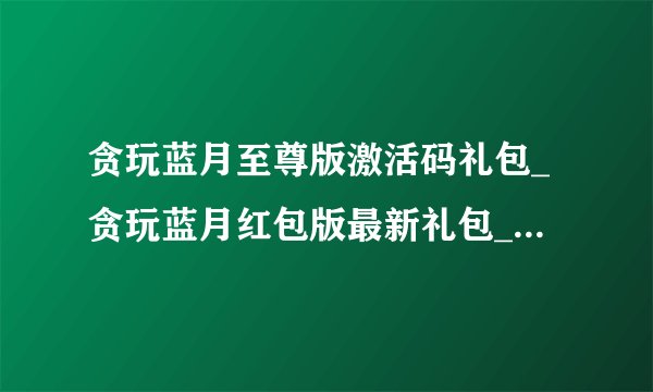 贪玩蓝月至尊版激活码礼包_贪玩蓝月红包版最新礼包_贪玩蓝月游戏激活码
