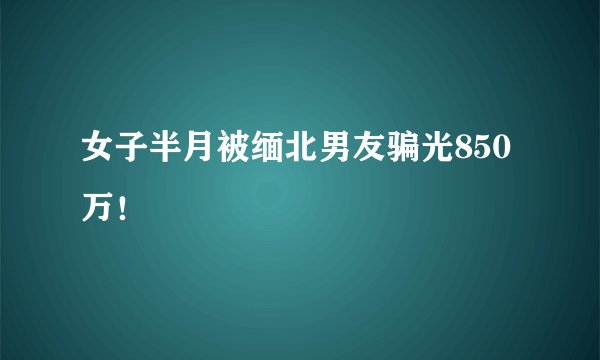 女子半月被缅北男友骗光850万！