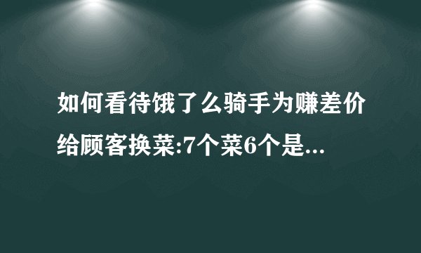 如何看待饿了么骑手为赚差价给顾客换菜:7个菜6个是假的?骑