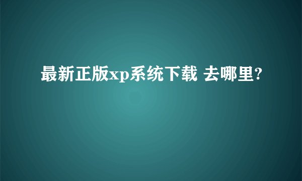 最新正版xp系统下载 去哪里?