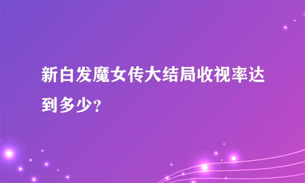 新白发魔女传大结局收视率达到多少？