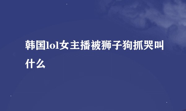 韩国lol女主播被狮子狗抓哭叫什么