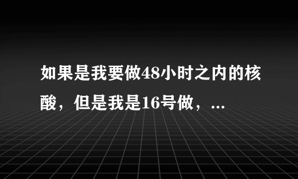 如果是我要做48小时之内的核酸，但是我是16号做，我18号拿核算纸质的回家，会超过时间吗？