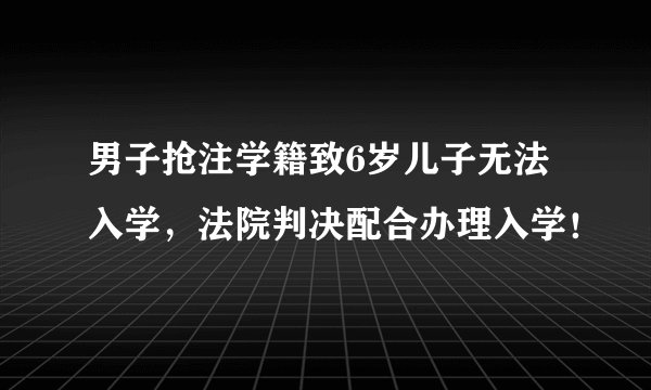 男子抢注学籍致6岁儿子无法入学，法院判决配合办理入学！