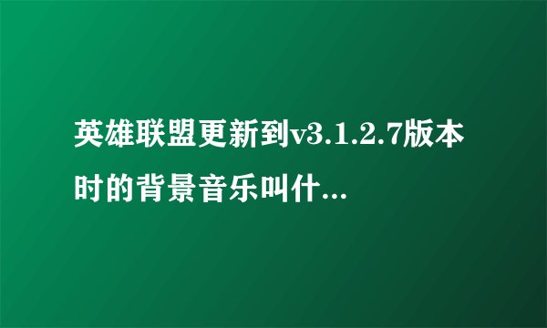英雄联盟更新到v3.1.2.7版本时的背景音乐叫什么名字？