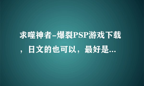 求噬神者-爆裂PSP游戏下载,日文的也可以,最好是多玩的,带上解压密码