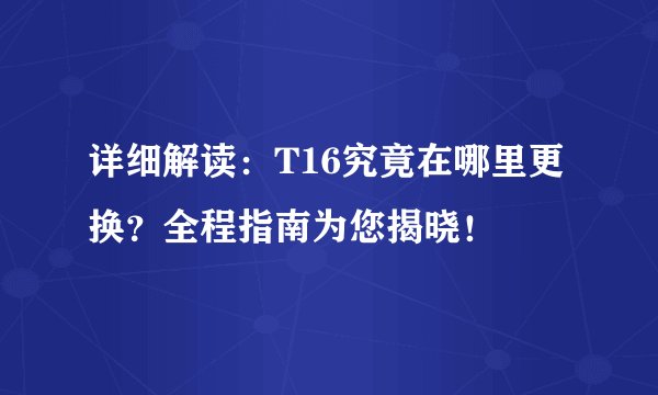 详细解读:T16究竟在哪里更换?全程指南为您揭晓!