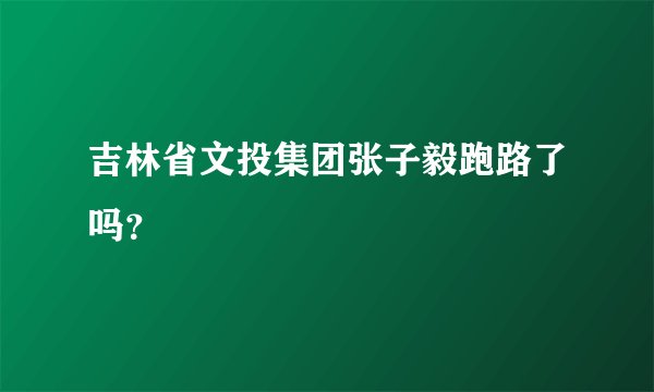 吉林省文投集团张子毅跑路了吗?