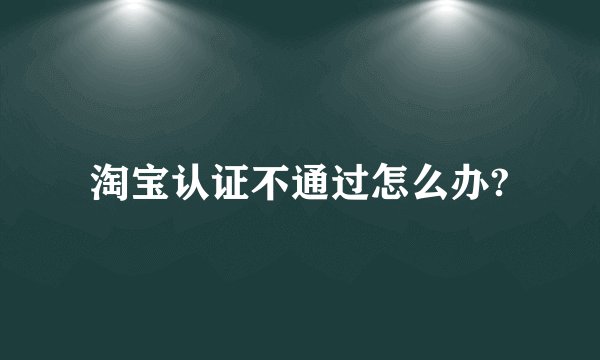 淘宝认证不通过怎么办?