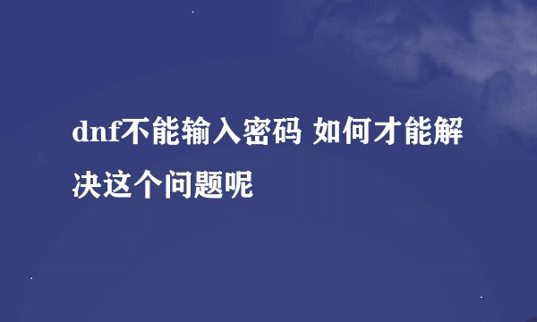 dnf不能输入密码 如何才能解决这个问题呢