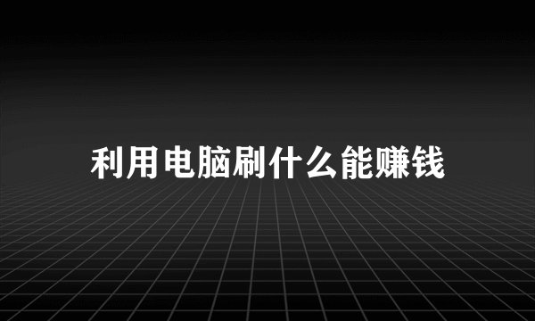 利用电脑刷什么能赚钱