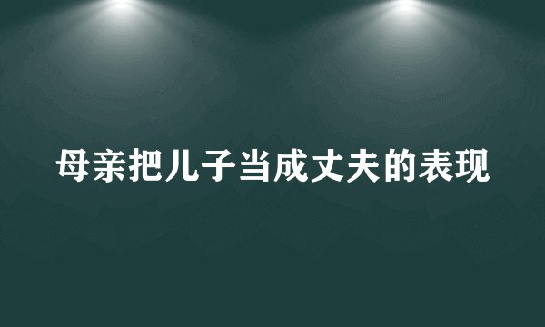 母亲把儿子当成丈夫的表现