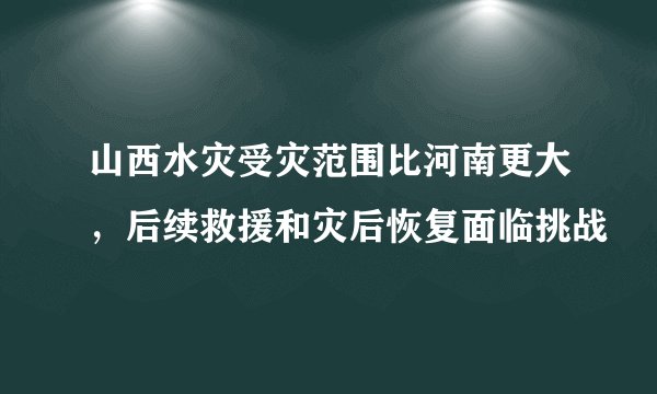 山西水灾受灾范围比河南更大,后续救援和灾后恢复面临挑战