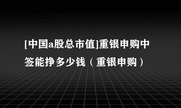 [中国a股总市值]重银申购中签能挣多少钱（重银申购）