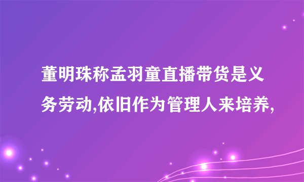 董明珠称孟羽童直播带货是义务劳动,依旧作为管理人来培养,