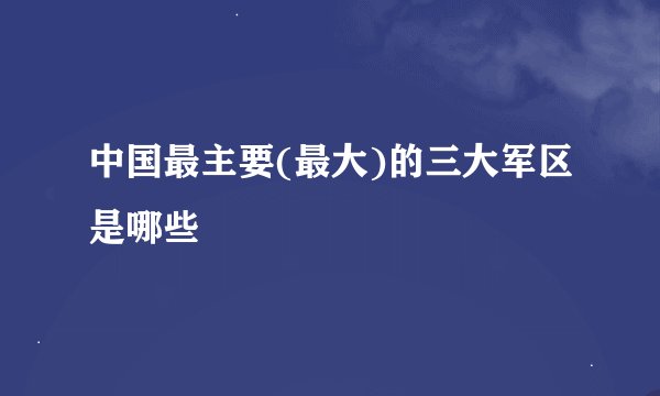 中国最主要(最大)的三大军区是哪些