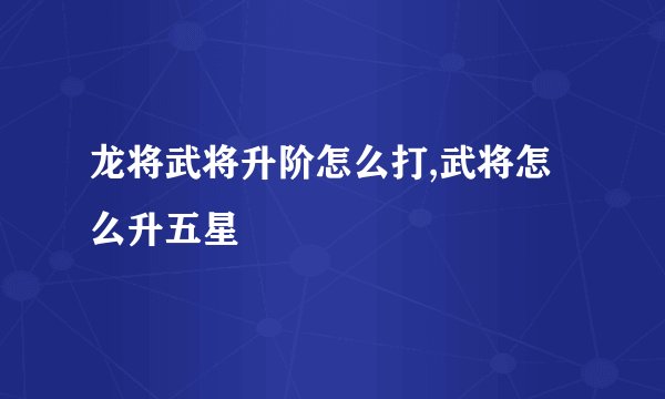 龙将武将升阶怎么打,武将怎么升五星