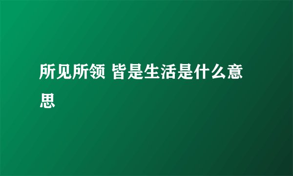 所见所领 皆是生活是什么意思