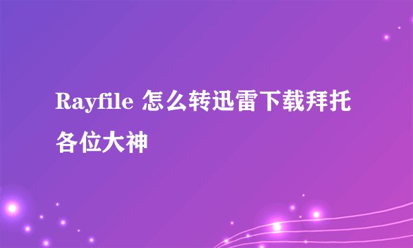 Rayfile 怎么转迅雷下载拜托各位大神