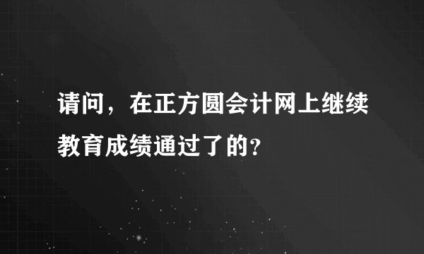 请问,在正方圆会计网上继续教育成绩通过了的?