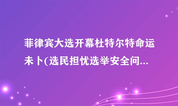 菲律宾大选开幕杜特尔特命运未卜(选民担忧选举安全问题影响投票结果)