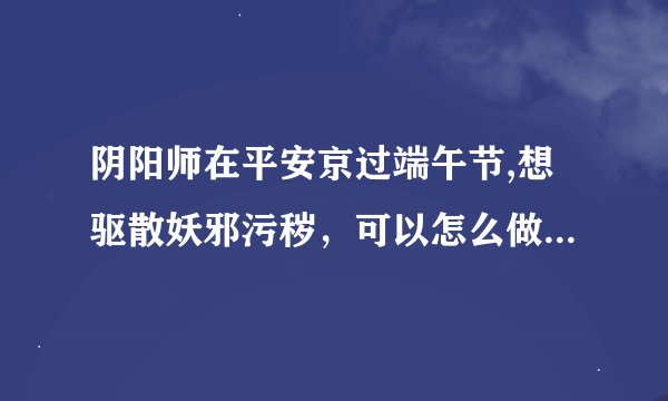 阴阳师在平安京过端午节,想驱散妖邪污秽，可以怎么做 端午节6.15答案详解