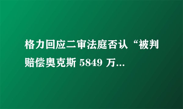 格力回应二审法庭否认“被判赔偿奥克斯 5849 万元”：不实信息已被驳回