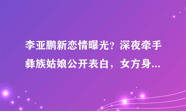 李亚鹏新恋情曝光？深夜牵手彝族姑娘公开表白，女方身份来头不小