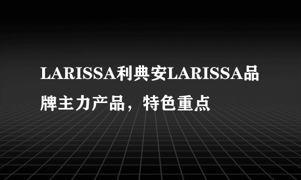LARISSA利典安LARISSA品牌主力产品，特色重点