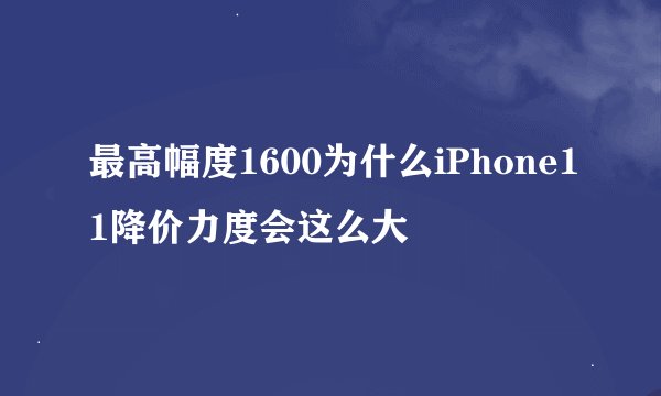 最高幅度1600为什么iPhone11降价力度会这么大