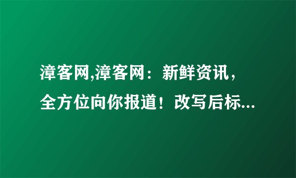 漳客网,漳客网：新鲜资讯，全方位向你报道！改写后标题：漳客网报道最新鲜资讯