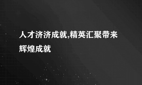 人才济济成就,精英汇聚带来辉煌成就