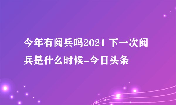 今年有阅兵吗2021 下一次阅兵是什么时候-今日头条
