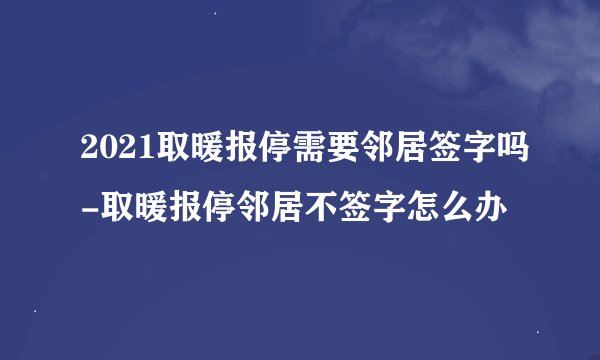 2021取暖报停需要邻居签字吗-取暖报停邻居不签字怎么办