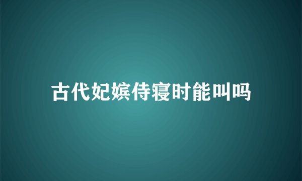 古代妃嫔侍寝时能叫吗