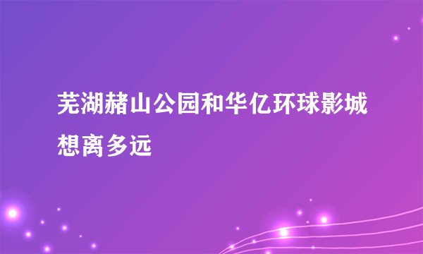 芜湖赭山公园和华亿环球影城想离多远